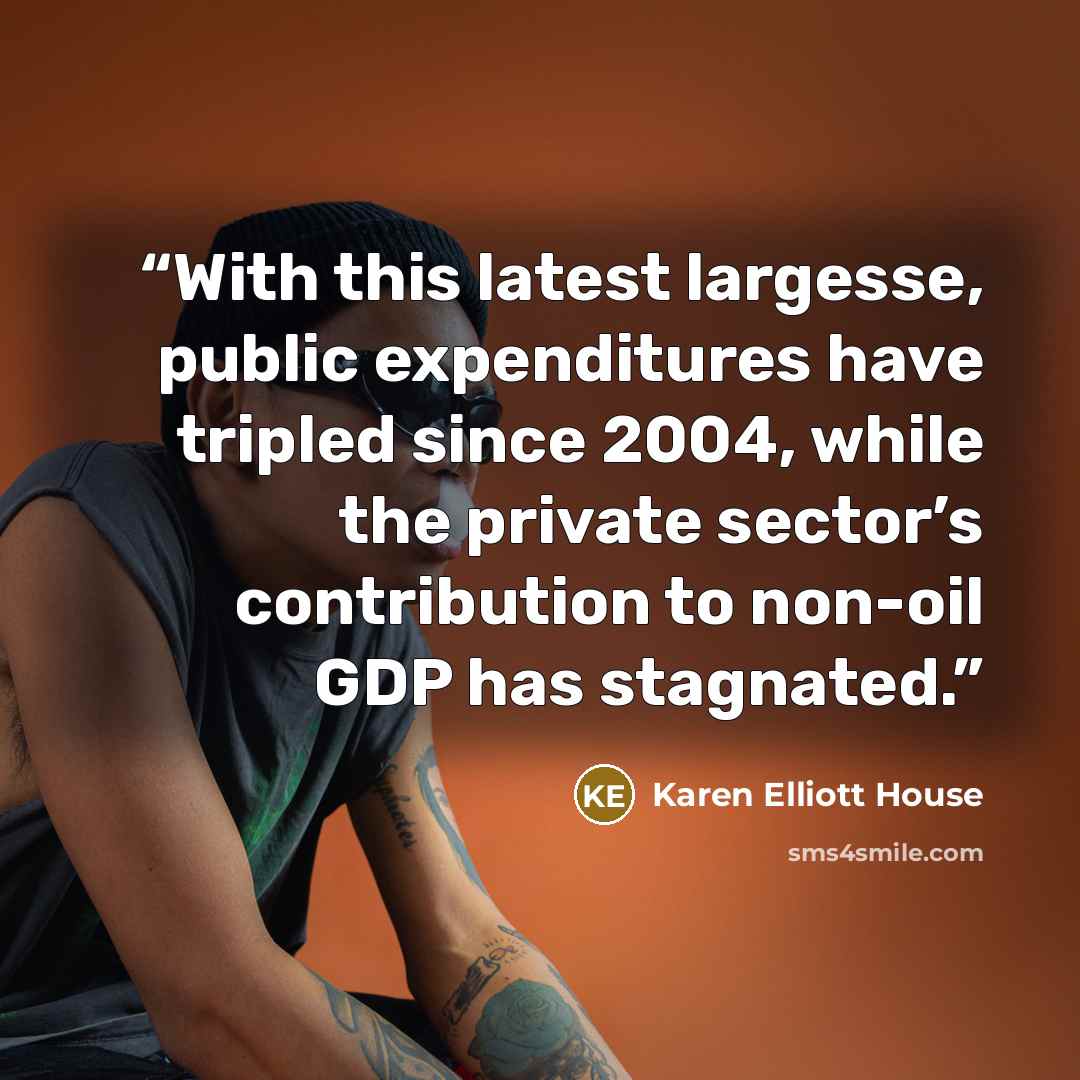 “With this latest largesse, public expenditures have tripled since 2004, while the private sector’s contribution to non-oil GDP has stagnated.” quote by Karen Elliott House