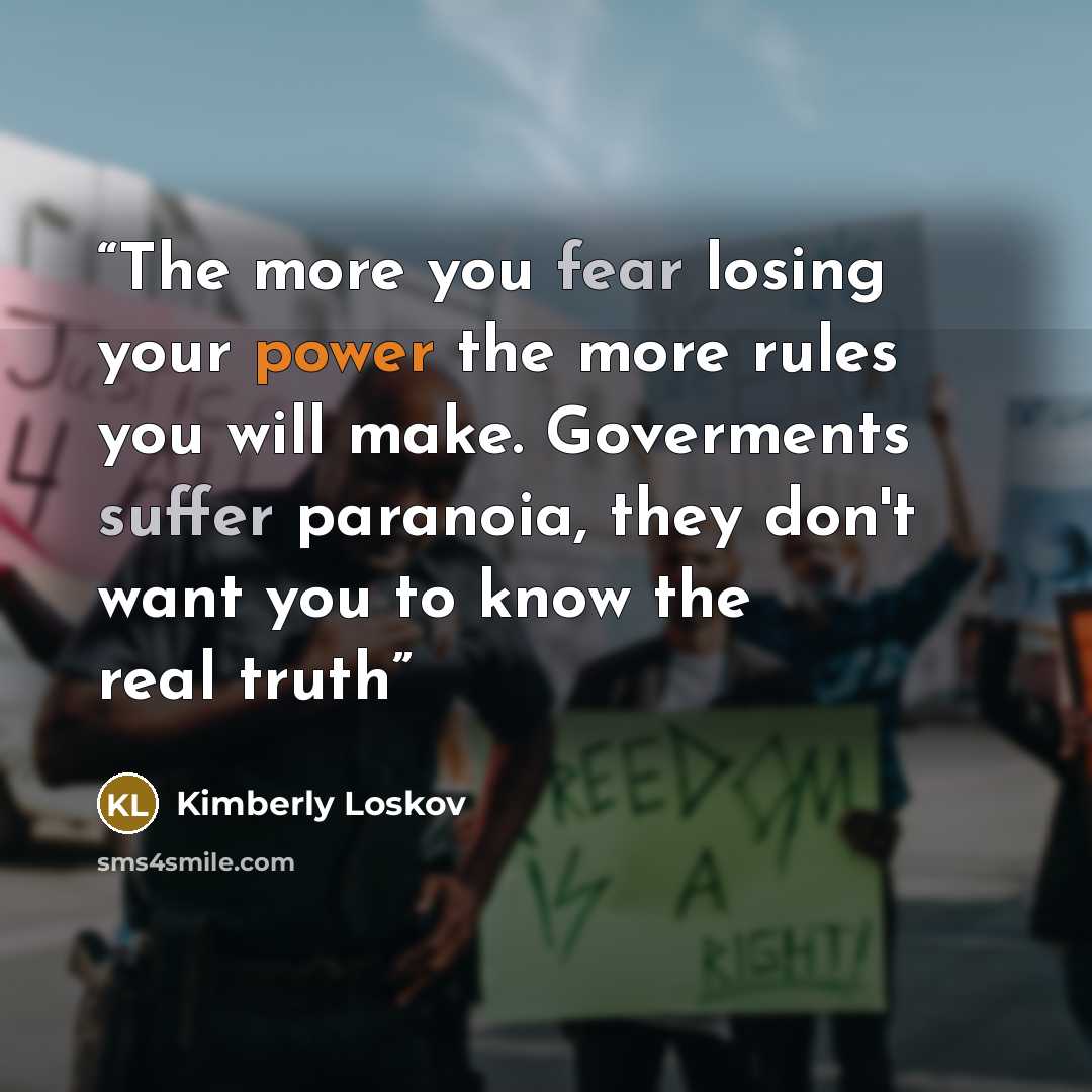 “The more you fear losing your power the more rules you will make. Goverments suffer paranoia, they don't want you to know the real truth” quote by Kimberly Loskov