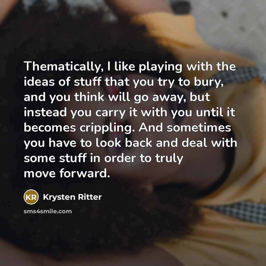 “Thematically, I like playing with the ideas of stuff that you try to bury, and you think will go away, but instead you carry it with you until it becomes crippling. And sometimes you have to look back and deal with some stuff in order to truly move forward.” quote by Krysten Ritter