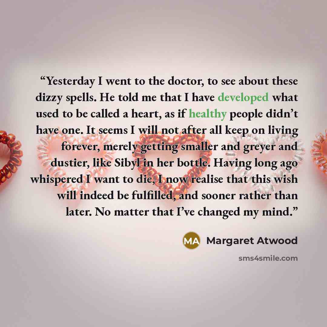 “Yesterday I went to the doctor, to see about these dizzy spells. He told me that I have developed what used to be called a heart, as if healthy people didn’t have one. It seems I will not after all keep on living forever, merely getting smaller and greyer and dustier, like Sibyl in her bottle…” quote by Margaret Atwood