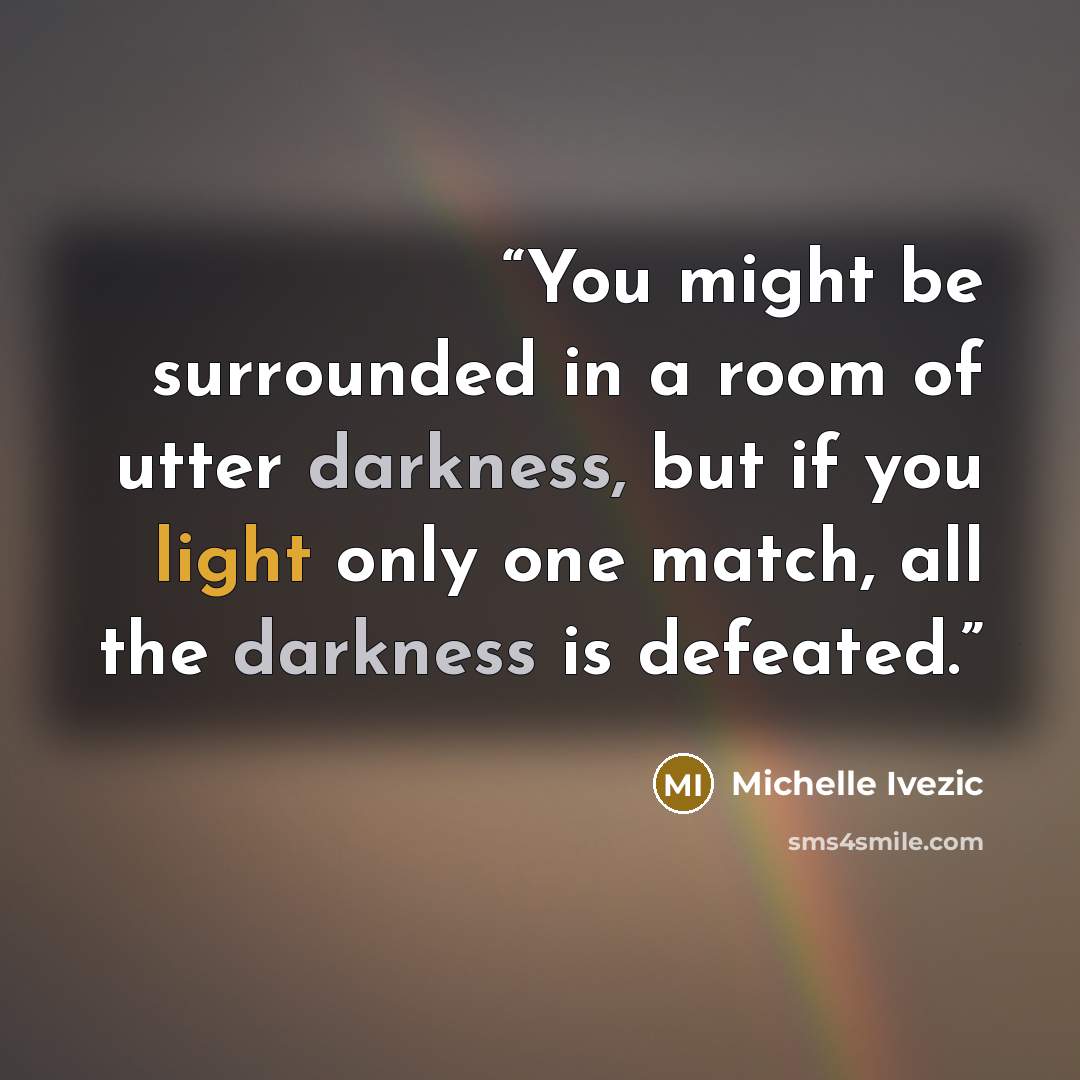 “You might be surrounded in a room of utter darkness, but if you light only one match, all the darkness is defeated.” quote by Michelle Ivezic