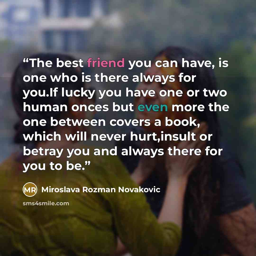 “The best friend you can have, is one who is there always for you.If lucky you have one or two human onces but even more the one between covers a book, which will never hurt,insult or betray you and always there for you to be.” quote by Miroslava Rozman Novakovic