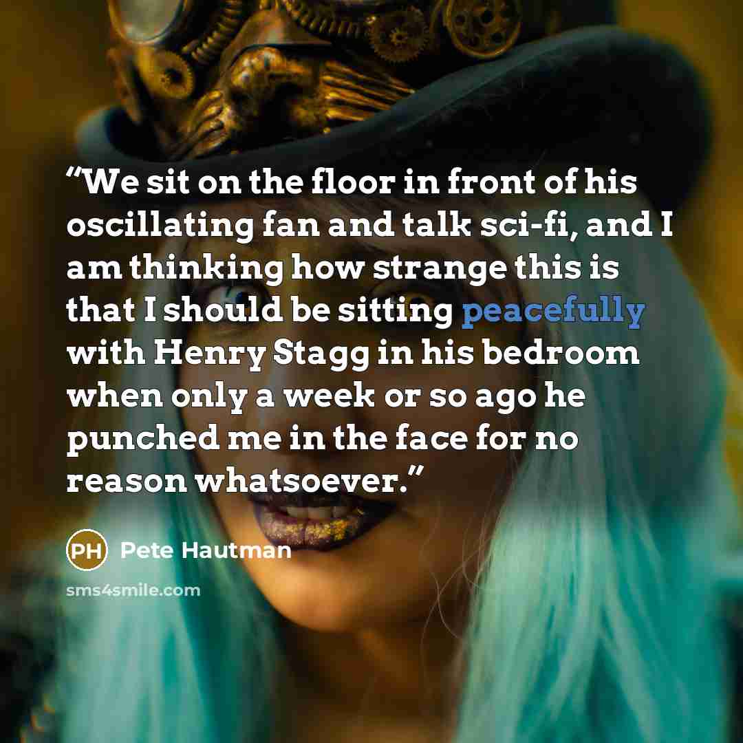 “We sit on the floor in front of his oscillating fan and talk sci-fi, and I am thinking how strange this is that I should be sitting peacefully with Henry Stagg in his bedroom when only a week or so ago he punched me in the face for no reason whatsoever.” quote by Pete Hautman
