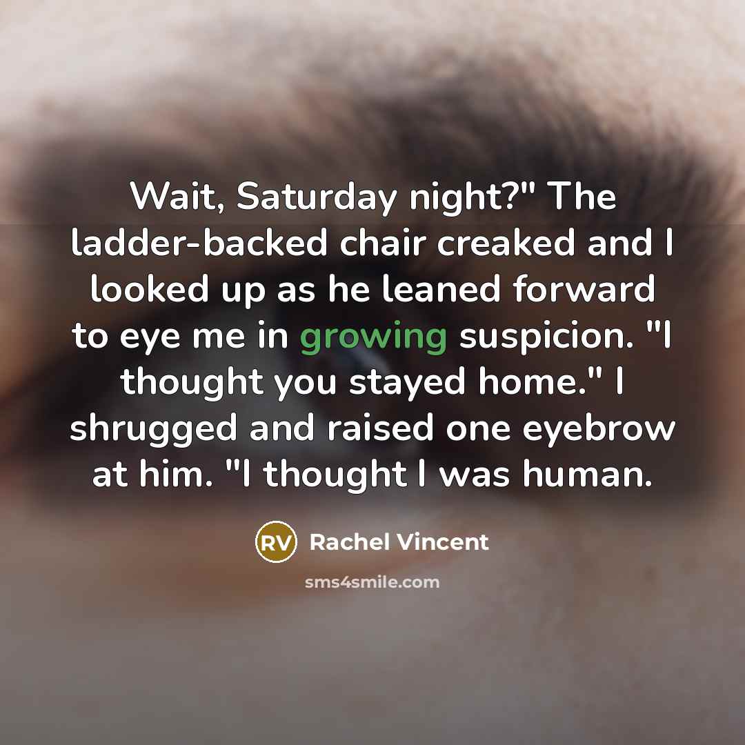 “Wait, Saturday night?" The ladder-backed chair creaked and I looked…” quote by Rachel Vincent