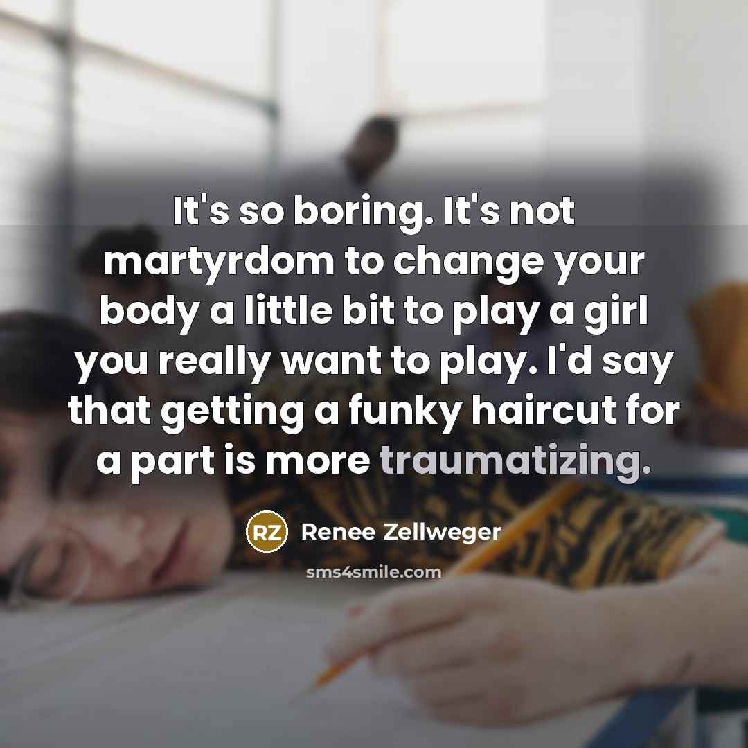 “It's so boring. It's not martyrdom to change your body a little bit to play a girl you really want to play. I'd say that getting a funky haircut for a part is more traumatizing.” quote by Renee Zellweger