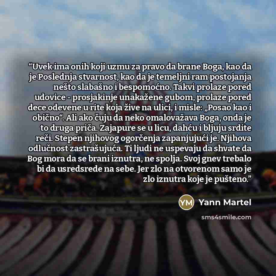 “Uvek ima onih koji uzmu za pravo da brane Boga, kao da je Poslednja stvarnost, kao da je temeljni ram postojanja nešto slabašno i bespomoćno. Takvi prolaze pored udovice - prosjakinje unakažene gubom, prolaze pored dece odevene u rite koja žive na ulici, i misle: „Posao kao i obično“. Ali ako čuju…” quote by Yann Martel