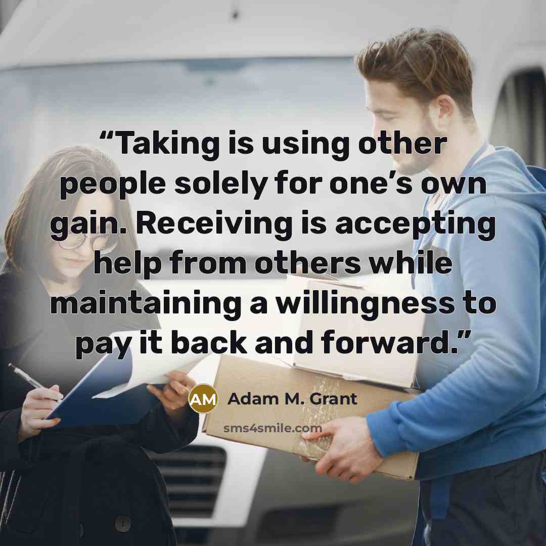 “Taking is using other people solely for one’s own gain. Receiving is accepting help from others while maintaining a willingness to pay it back and forward.” quote by Adam M. Grant