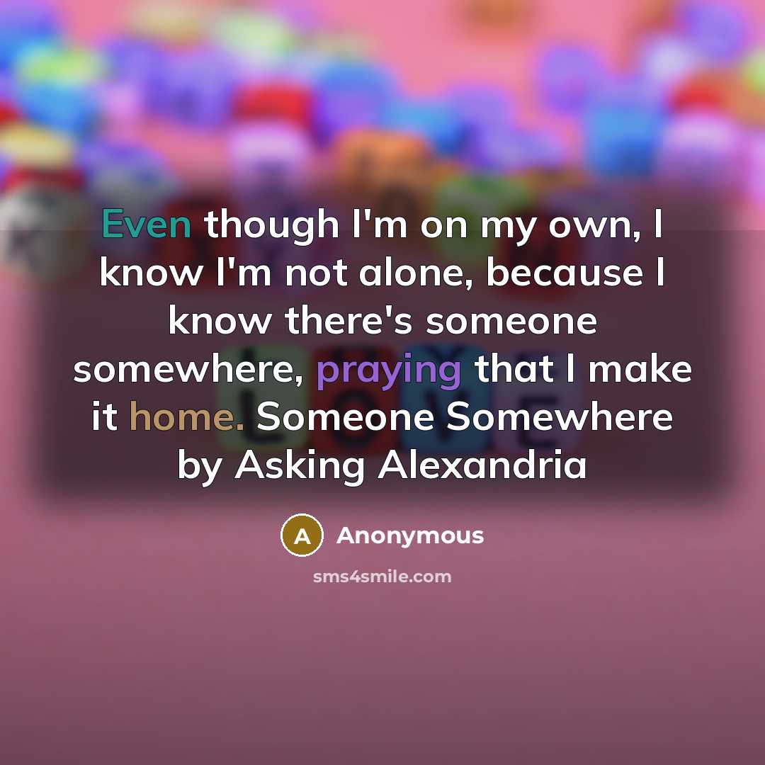 “Even though I'm on my own, I know I'm not alone, because I know there's someone somewhere, praying that I make it home. Someone Somewhere by Asking Alexandria” quote by Anonymous
