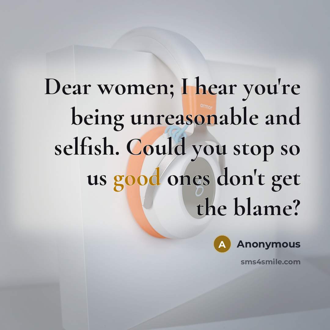 “Dear women; I hear you're being unreasonable and selfish. Could you stop so us good ones don't get the blame?” quote by Anonymous