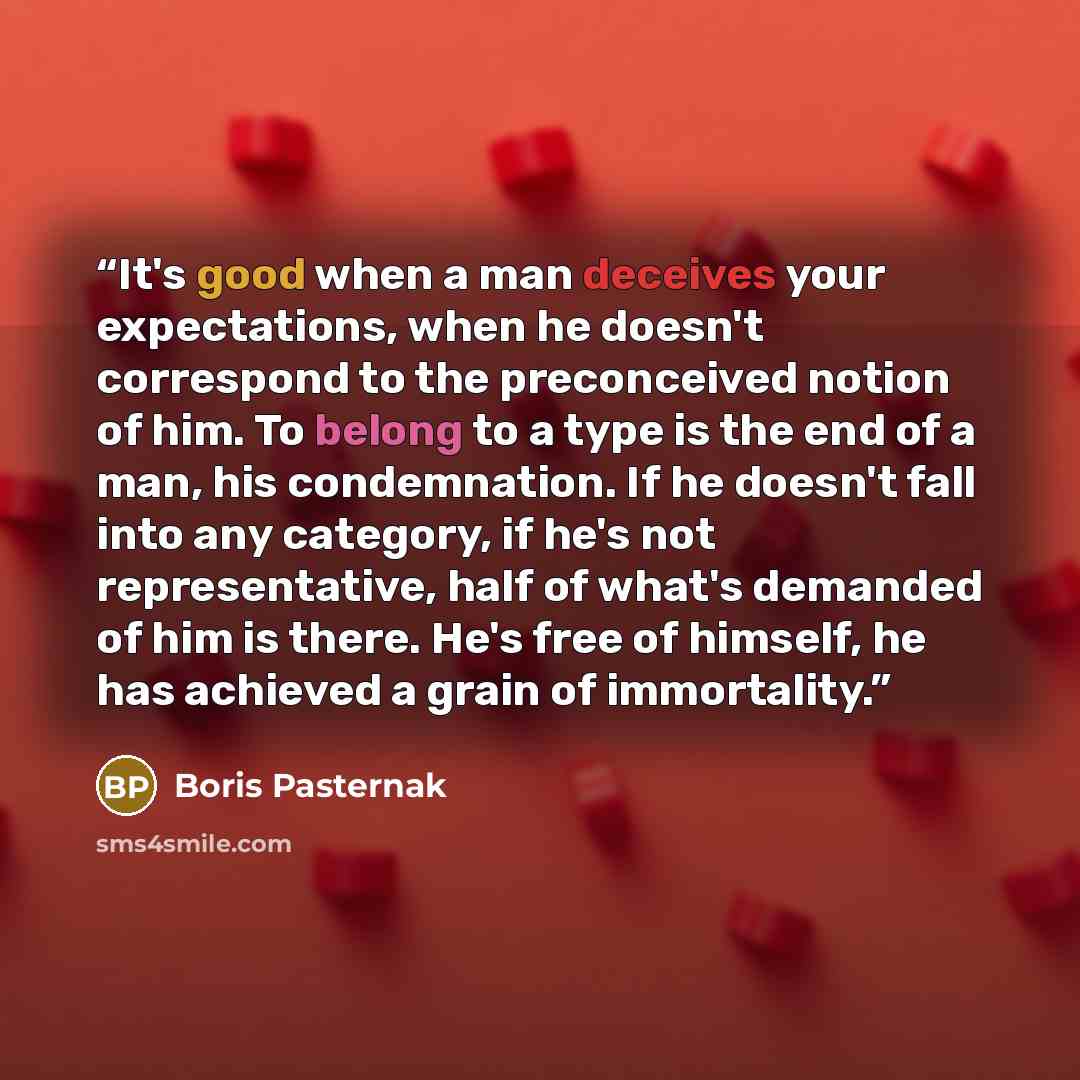 “It's good when a man deceives your expectations, when he doesn't correspond to the preconceived notion of him. To belong to a type is the end of a man, his condemnation. If he doesn't fall into any category, if he's not representative, half of what's demanded of him is there. He's free of himself…” quote by Boris Pasternak