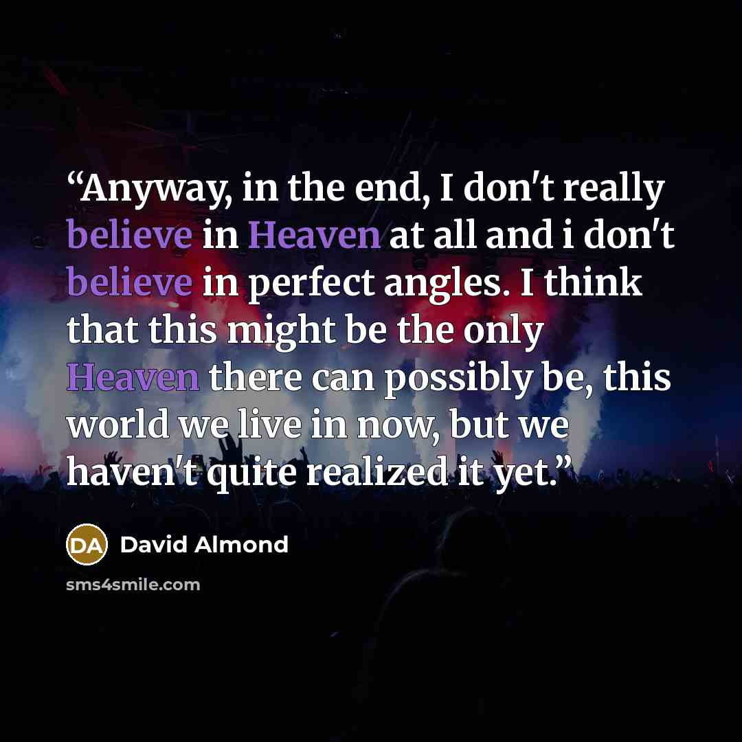 “Anyway, in the end, I don't really believe in Heaven at all and i don't believe in perfect angles. I think that this might be the only Heaven there can possibly be, this world we live in now, but we haven't quite realized it yet.” quote by David Almond
