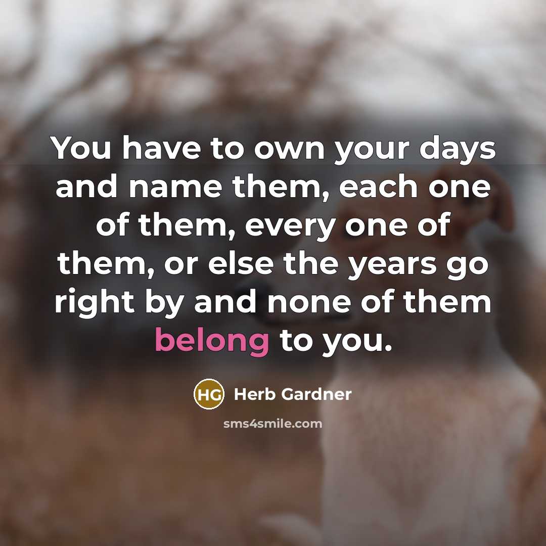 “You have to own your days and name them, each one of them, every one of them, or else the years go right by and none of them belong to you.” quote by Herb Gardner