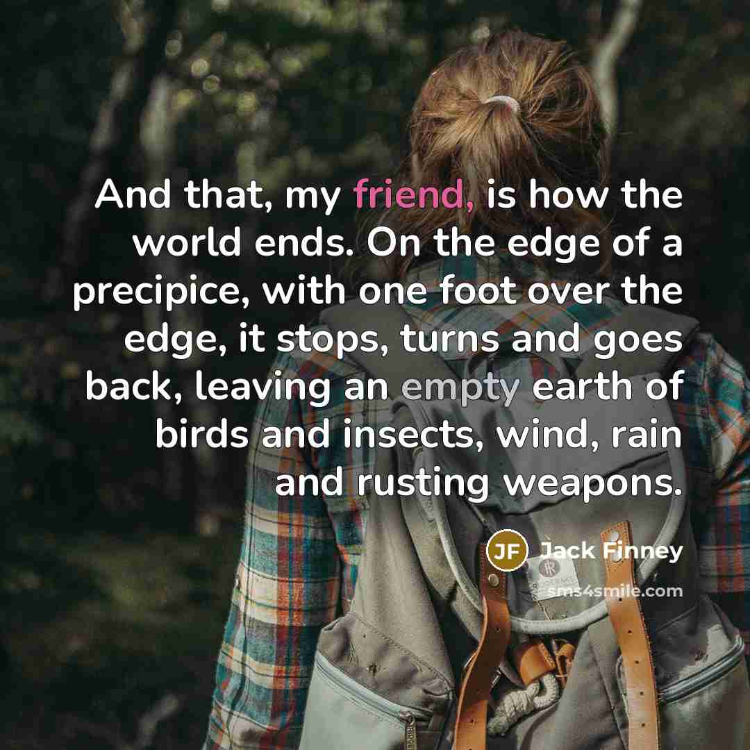“And that, my friend, is how the world ends. On the edge of a precipice, with one foot over the edge, it stops, turns and goes back, leaving an empty earth of birds and insects, wind, rain and rusting weapons.” quote by Jack Finney
