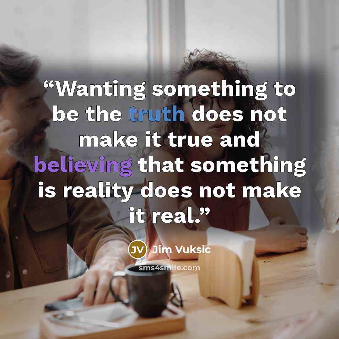 “Wanting something to be the truth does not make it true and believing that something is reality does not make it real.” quote by Jim Vuksic