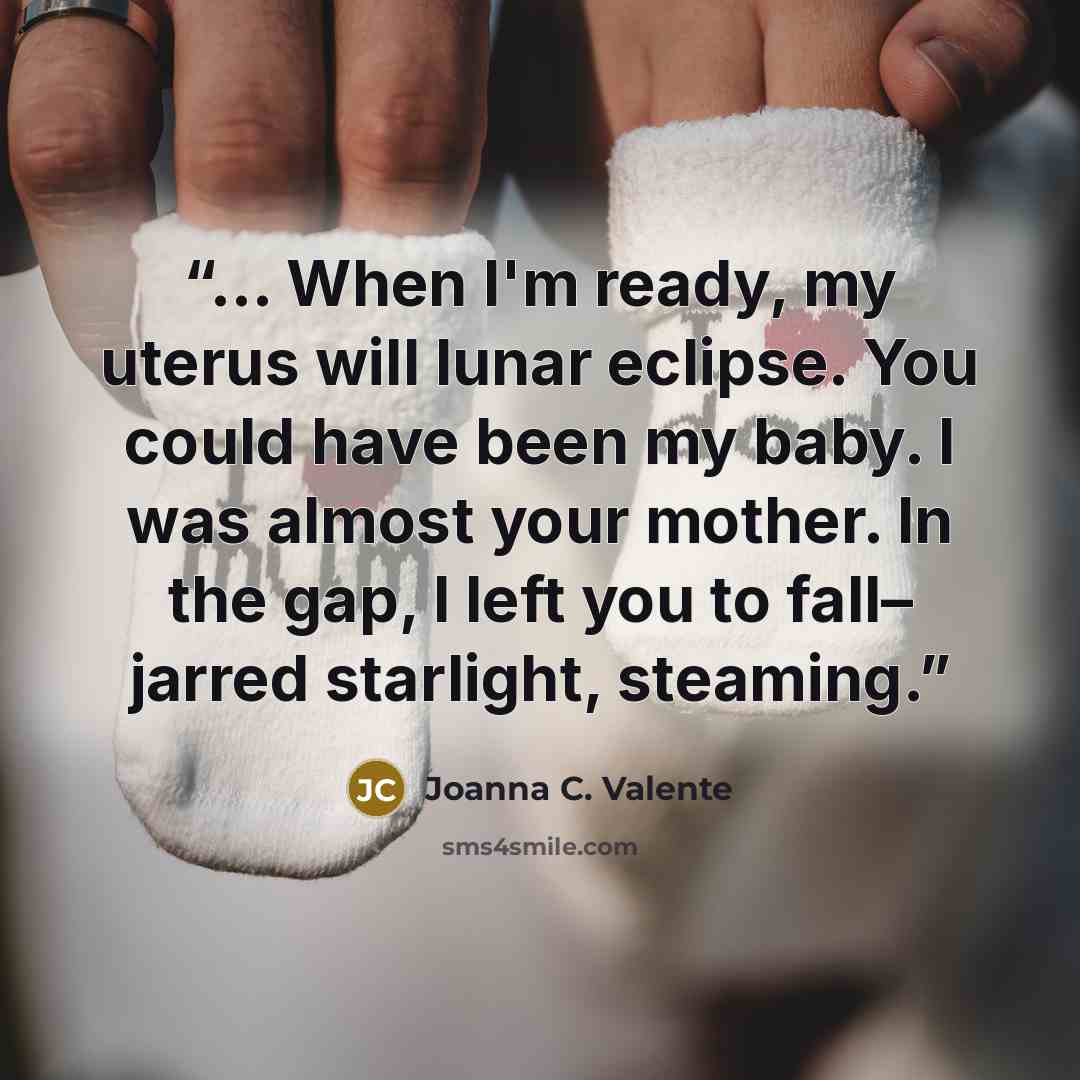 “… When I'm ready, my uterus will lunar eclipse. You could have been my baby. I was almost your mother. In the gap, I left you to fall– jarred starlight, steaming.” quote by Joanna C. Valente