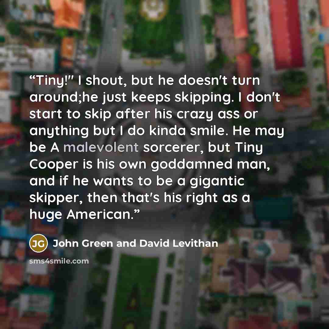 “Tiny!" I shout, but he doesn't turn around;he just keeps skipping. I don't start to skip after his crazy ass or anything but I do kinda smile. He may be A malevolent sorcerer, but Tiny Cooper is his own goddamned man, and if he wants to be a gigantic skipper, then that's his right as a huge…” quote by John Green and David Levithan