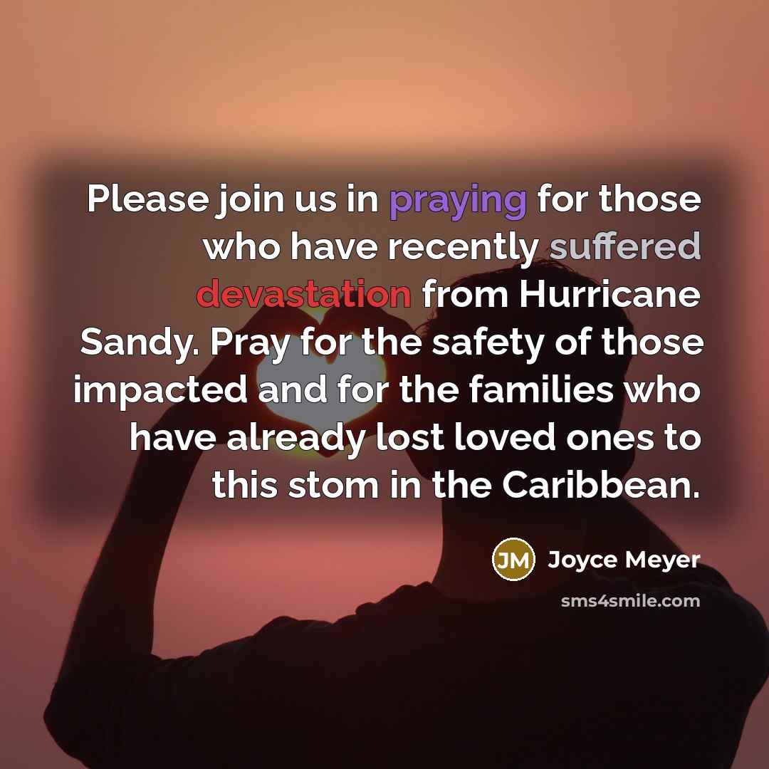 “Please join us in praying for those who have recently suffered devastation from Hurricane Sandy. Pray for the safety of those impacted and for the families who have already lost loved ones to this stom in the Caribbean.” quote by Joyce Meyer