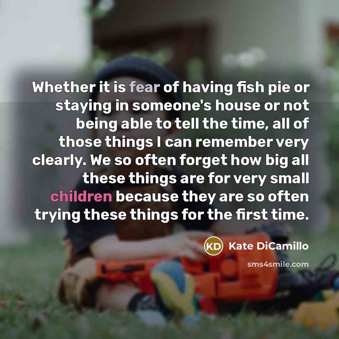 “Whether it is fear of having fish pie or staying in someone's house or not being able to tell the time, all of those things I can remember very clearly. We so often forget how big all these things are for very small children because they are so often trying these things for the first time.” quote by Kate DiCamillo