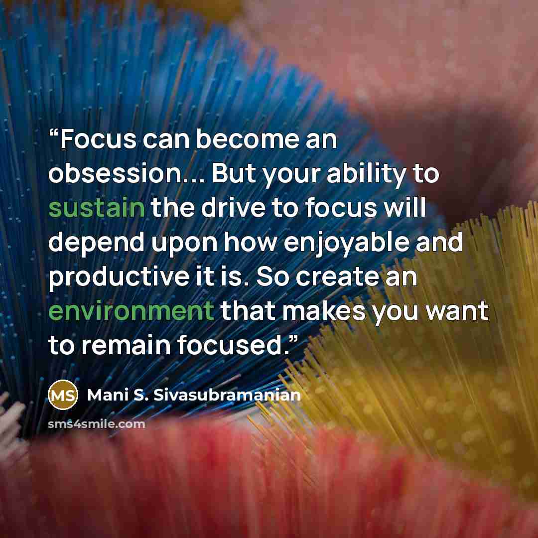 “Focus can become an obsession... But your ability to sustain the drive to focus will depend upon how enjoyable and productive it is. So create an environment that makes you want to remain focused.” quote by Mani S. Sivasubramanian