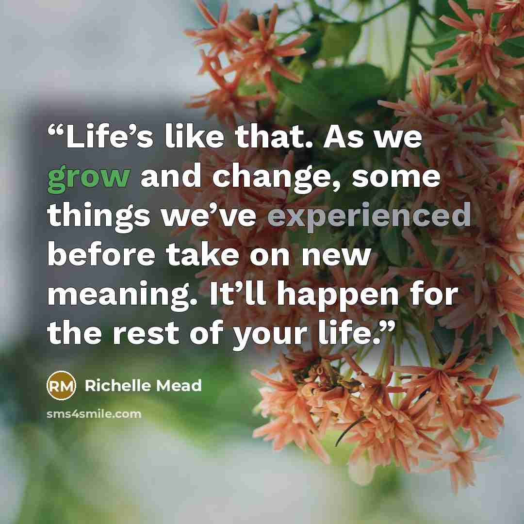 “Life’s like that. As we grow and change, some things we’ve experienced before take on new meaning. It’ll happen for the rest of your life.” quote by Richelle Mead