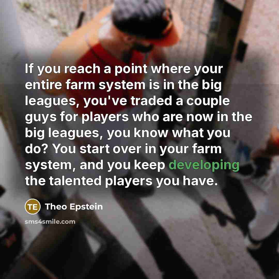 “If you reach a point where your entire farm system is in the big leagues, you've traded a couple guys for players who are now in the big leagues, you know what you do? You start over in your farm system, and you keep developing the talented players you have.” quote by Theo Epstein