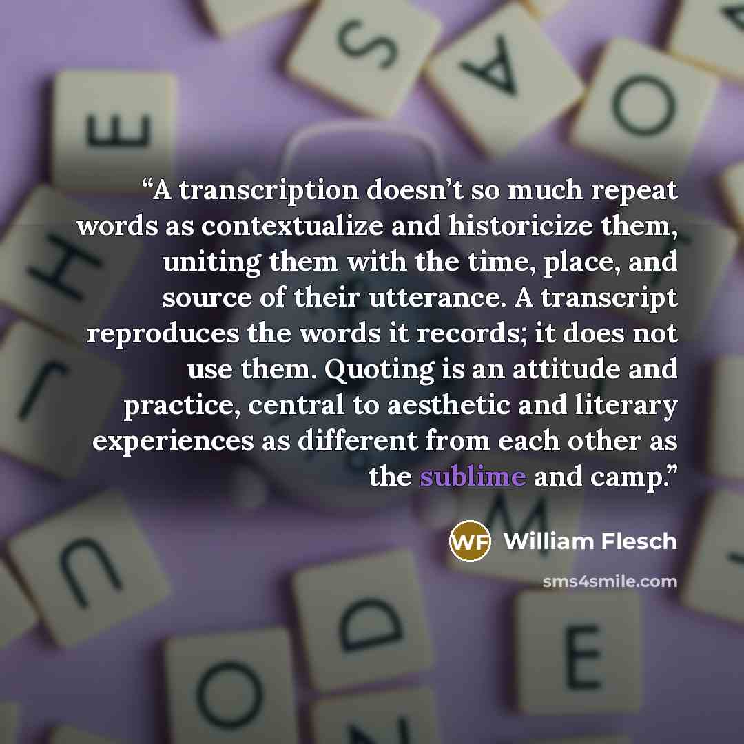“A transcription doesn’t so much repeat words as contextualize and historicize them, uniting them with the time, place, and source of their utterance. A transcript reproduces the words it records; it does not use them. Quoting is an attitude and practice, central to aesthetic and literary…” quote by William Flesch