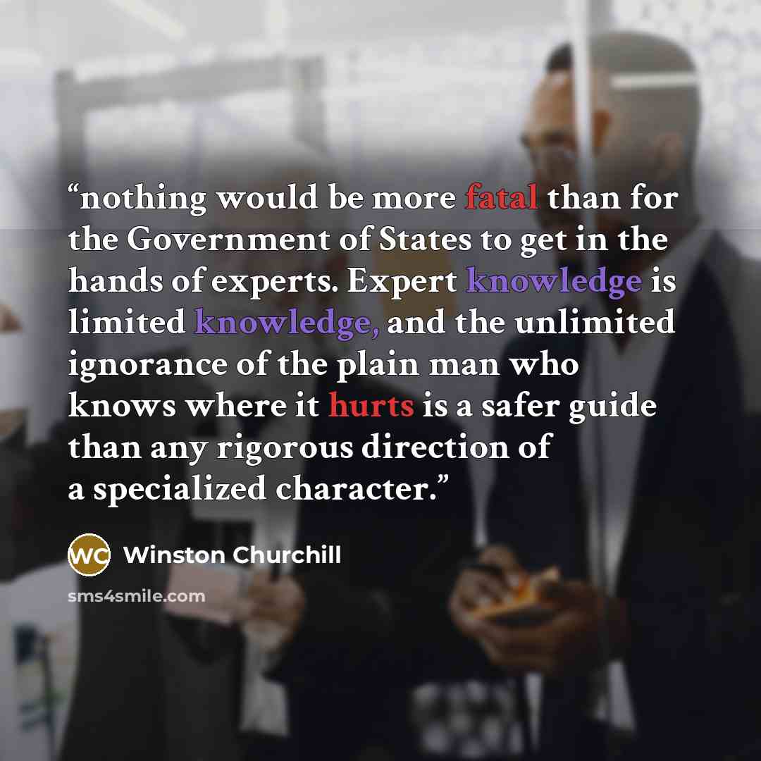 “nothing would be more fatal than for the Government of States to get in the hands of experts. Expert knowledge is limited knowledge, and the unlimited ignorance of the plain man who knows where it hurts is a safer guide than any rigorous direction of a specialized character.” quote by Winston Churchill