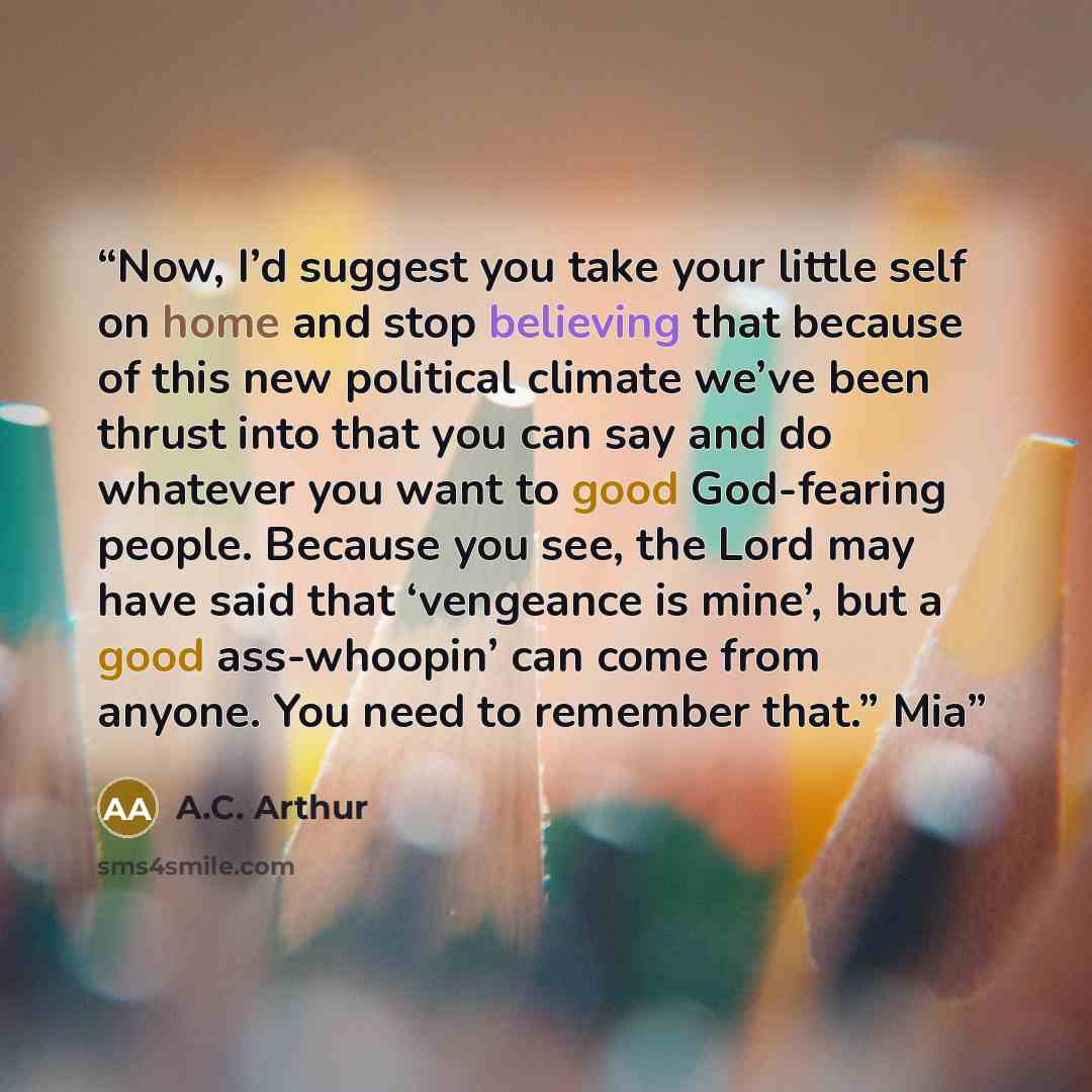 “Now, I’d suggest you take your little self on home and stop believing that because of this new political climate we’ve been thrust into that you can say and do whatever you want to good God-fearing people. Because you see, the Lord may have said that ‘vengeance is mine’, but a good ass-whoopin’…” quote by A.C. Arthur