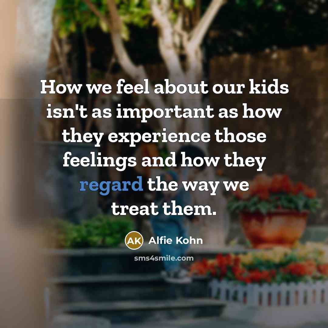 “How we feel about our kids isn't as important as how they experience those feelings and how they regard the way we treat them.” quote by Alfie Kohn