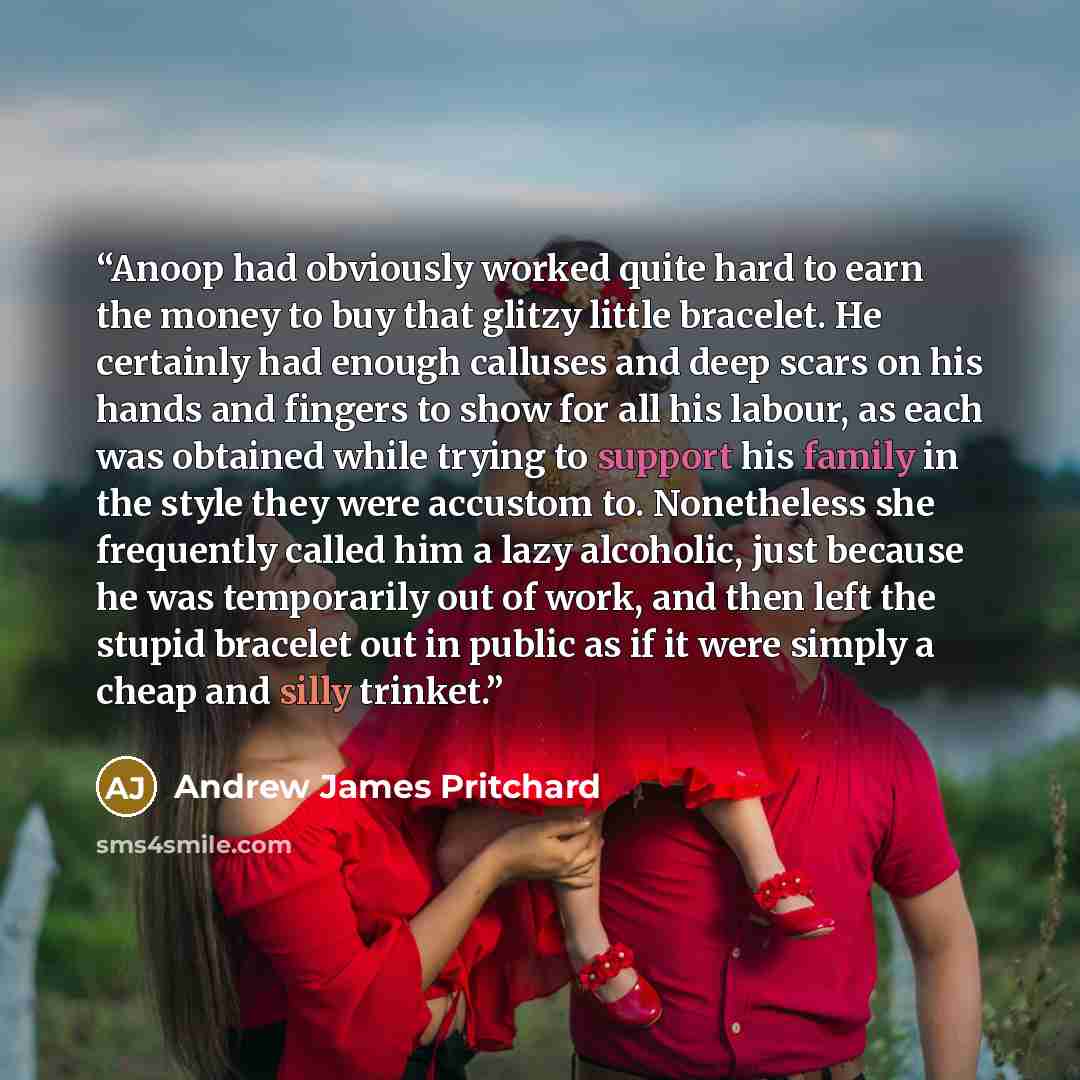 “Anoop had obviously worked quite hard to earn the money to buy that glitzy little bracelet. He certainly had enough calluses and deep scars on his hands and fingers to show for all his labour, as each was obtained while trying to support his family in the style they were accustom to. Nonetheless…” quote by Andrew James Pritchard