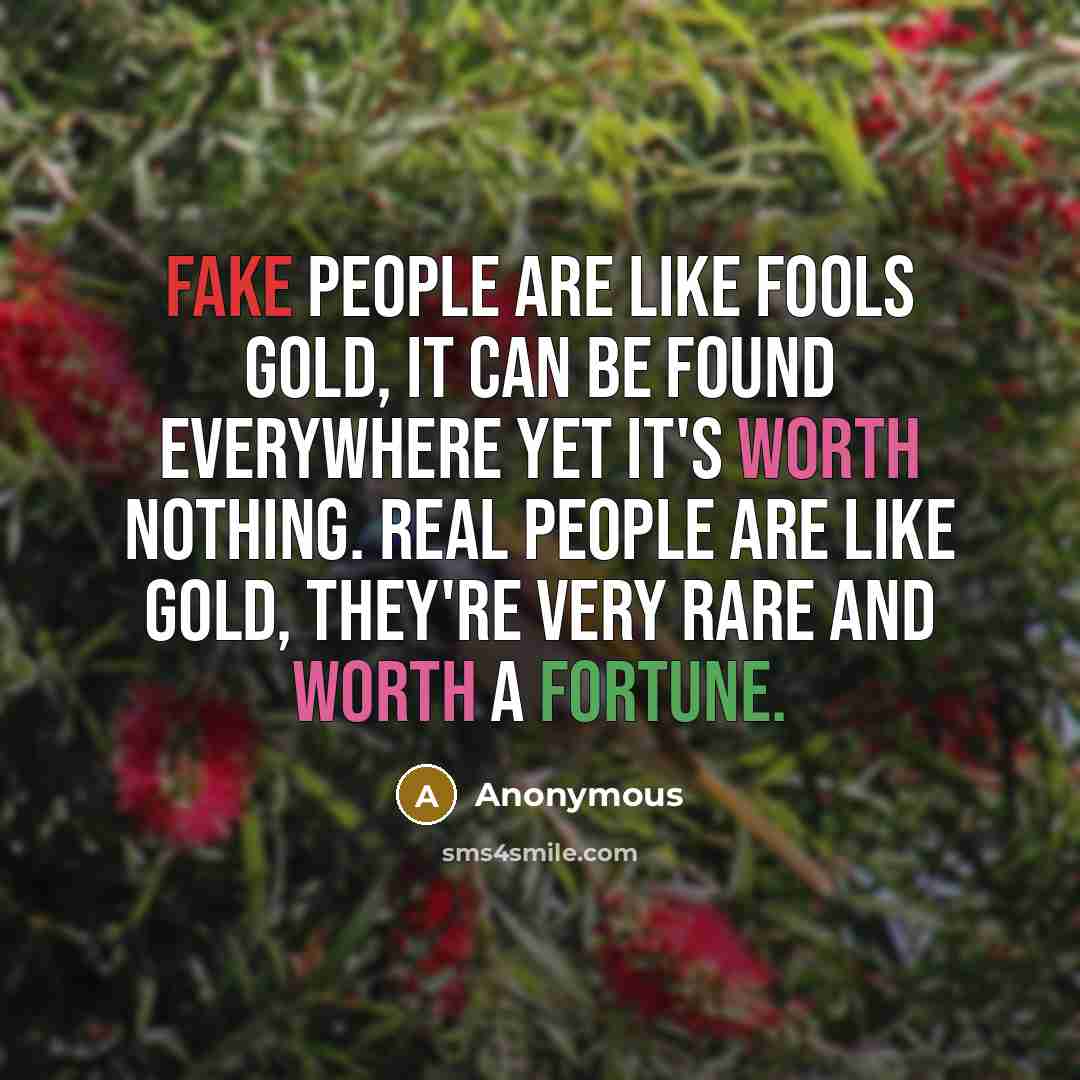 “Fake people are like fools gold, it can be found everywhere yet it's worth nothing. Real people are like gold, they're very rare and worth a fortune.” quote by Anonymous