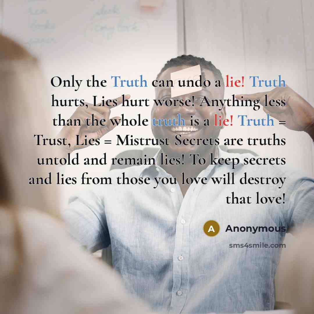 “Only the Truth can undo a lie! Truth hurts, Lies hurt worse! Anything less than the whole truth is a lie! Truth = Trust, Lies = Mistrust Secrets are truths untold and remain lies! To keep secrets and lies from those you love will destroy that love!” quote by Anonymous