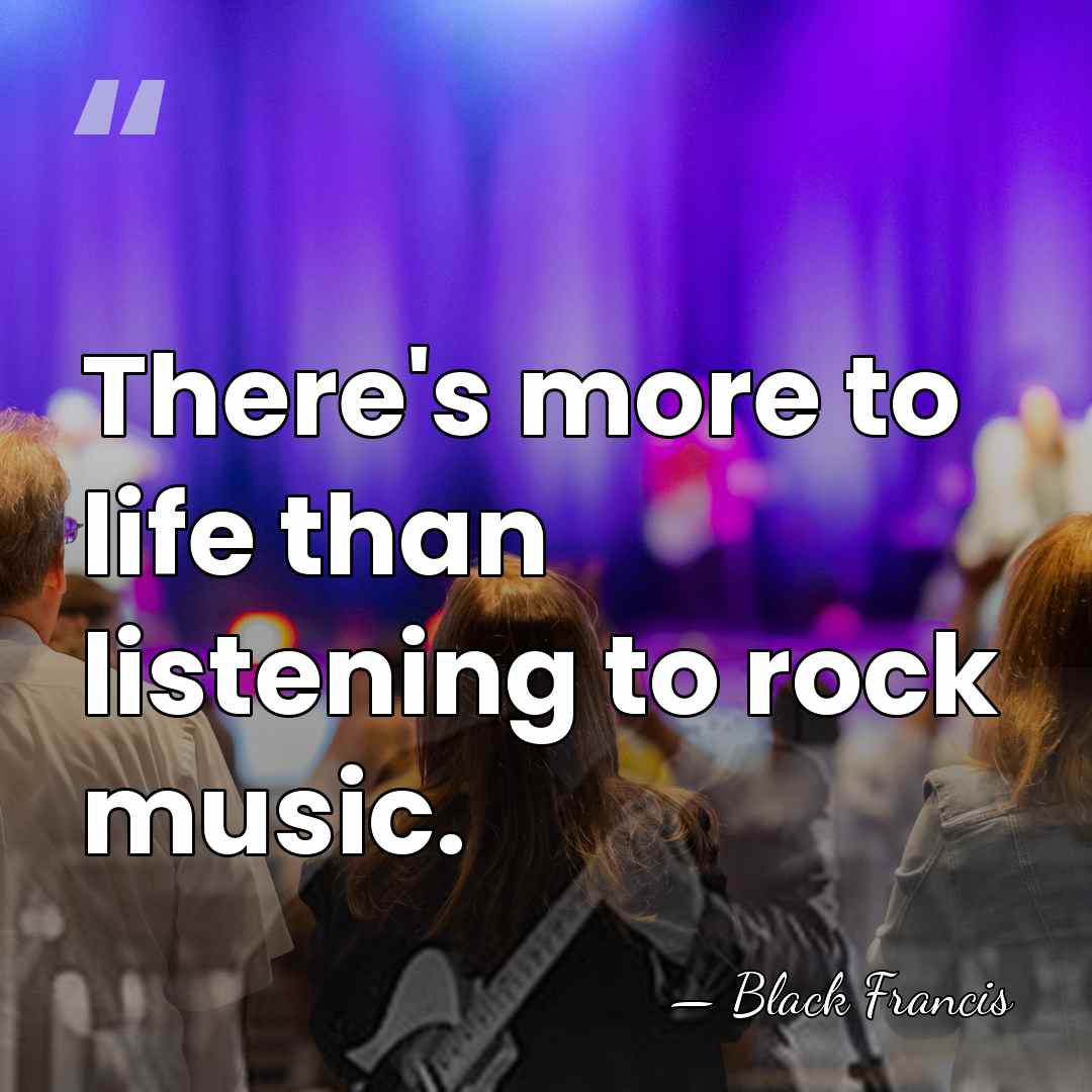 There's more to life than listening to rock music. - Black Francis