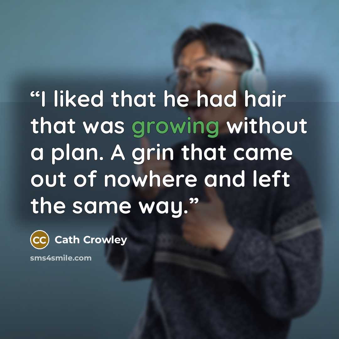 “I liked that he had hair that was growing without a plan. A grin that came out of nowhere and left the same way.” quote by Cath Crowley