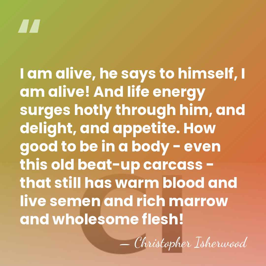 I am alive, he says to himself, I am alive! And life&hellip; - Christopher Isherwood