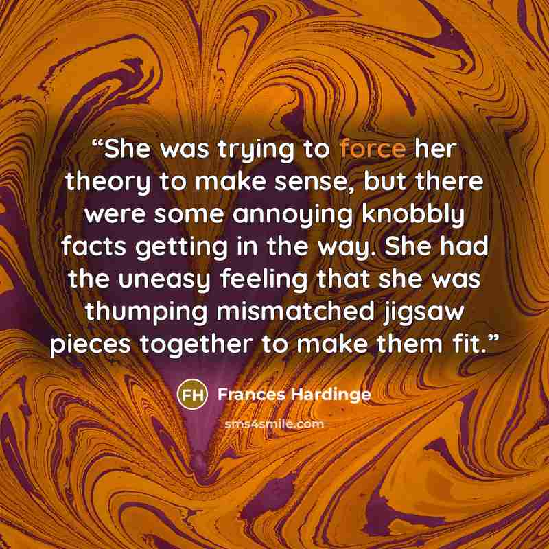 “She was trying to force her theory to make sense, but there were some annoying knobbly facts getting in the way. She had the uneasy feeling that she was thumping mismatched jigsaw pieces together to make them fit.” quote by Frances Hardinge