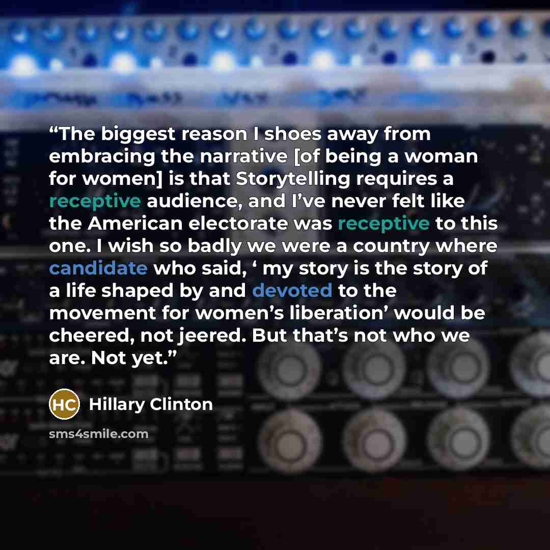 “The biggest reason I shoes away from embracing the narrative [of being a woman for women] is that Storytelling requires a receptive audience, and I’ve never felt like the American electorate was receptive to this one. I wish so badly we were a country where candidate who said, ‘ my story is the…” quote by Hillary Clinton