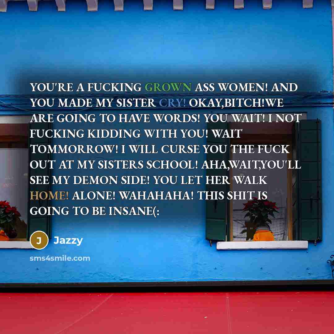 “YOU'RE A FUCKING GROWN ASS WOMEN! AND YOU MADE MY SISTER CRY! OKAY,BITCH!WE ARE GOING TO HAVE WORDS! YOU WAIT! I NOT FUCKING KIDDING WITH YOU! WAIT TOMMORROW! I WILL CURSE YOU THE FUCK OUT AT MY SISTERS SCHOOL! AHA,WAIT,YOU'LL SEE MY DEMON SIDE! YOU LET HER WALK HOME! ALONE! WAHAHAHA! THIS SHIT IS…” quote by Jazzy