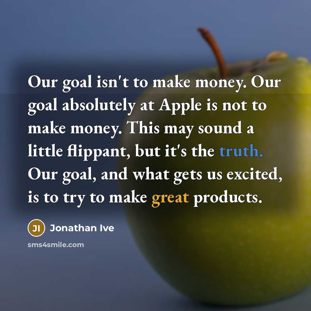 “Our goal isn't to make money. Our goal absolutely at Apple is not to make money. This may sound a little flippant, but it's the truth. Our goal, and what gets us excited, is to try to make great products.” quote by Jonathan Ive