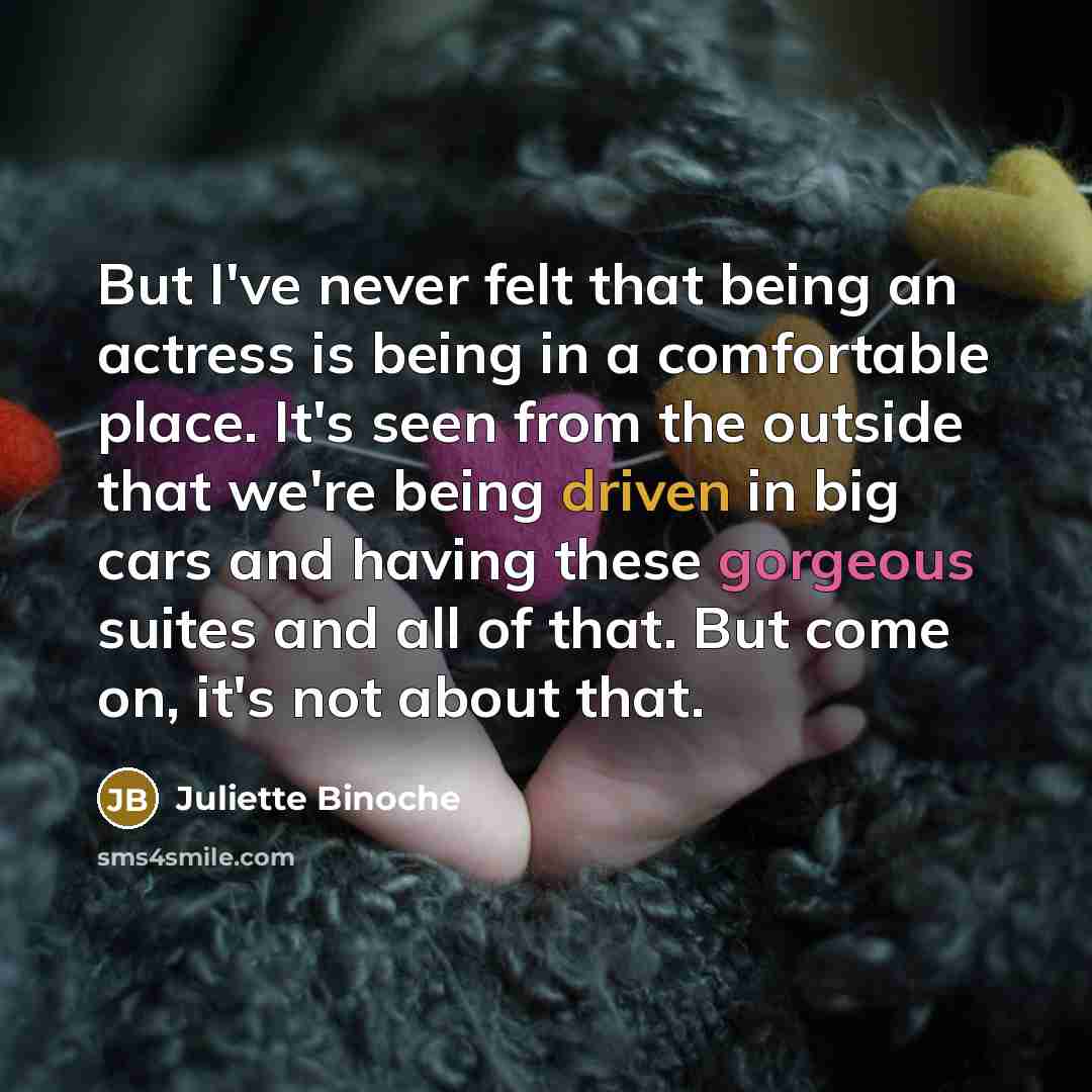 “But I've never felt that being an actress is being in a comfortable place. It's seen from the outside that we're being driven in big cars and having these gorgeous suites and all of that. But come on, it's not about that.” quote by Juliette Binoche