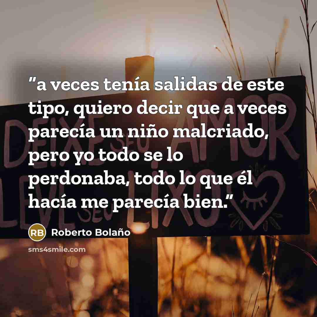 “a veces tenía salidas de este tipo, quiero decir que a veces parecía un niño malcriado, pero yo todo se lo perdonaba, todo lo que él hacía me parecía bien.” quote by Roberto Bolaño