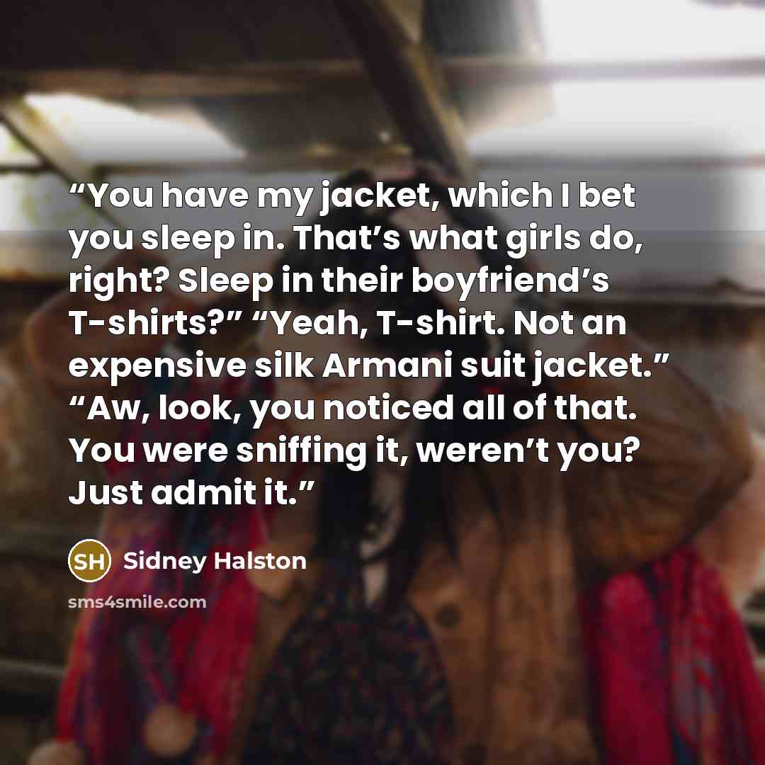 “You have my jacket, which I bet you sleep in. That’s what girls do, right? Sleep in their boyfriend’s T-shirts?” “Yeah, T-shirt. Not an expensive silk Armani suit jacket.” “Aw, look, you noticed all of that. You were sniffing it, weren’t you? Just admit it.” quote by Sidney Halston