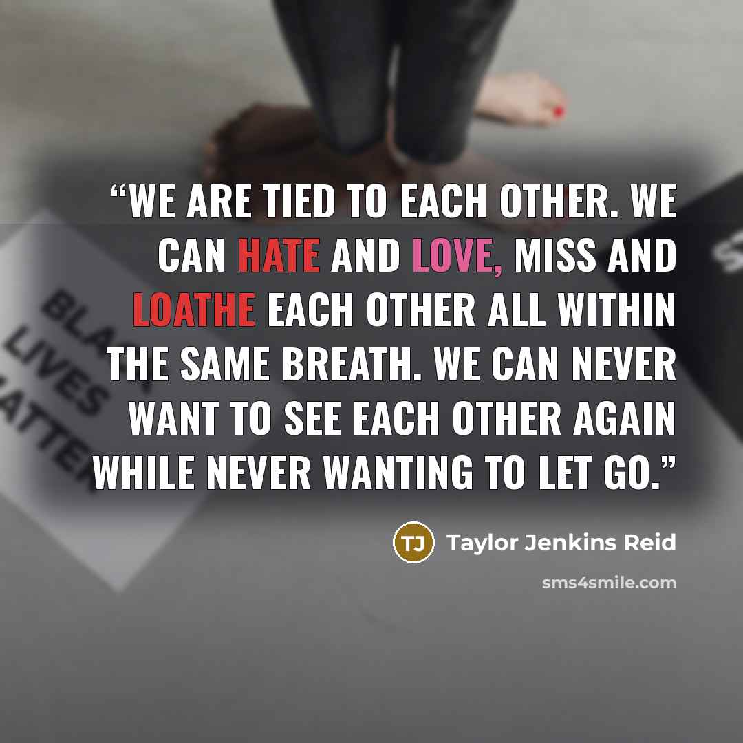 “We are tied to each other. We can hate and love, miss and loathe each other all within the same breath. We can never want to see each other again while never wanting to let go.” quote by Taylor Jenkins Reid
