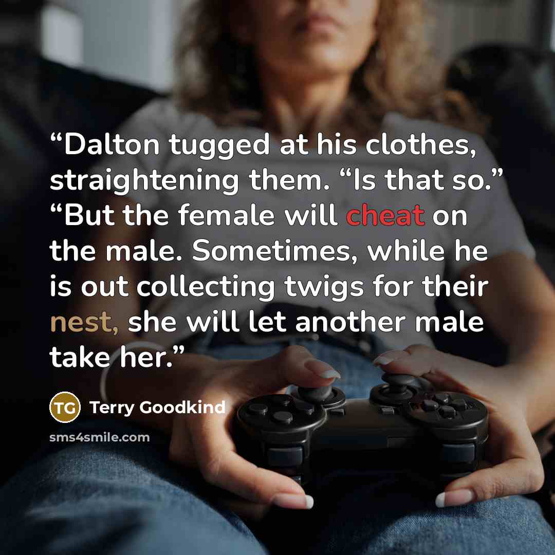 “Dalton tugged at his clothes, straightening them. “Is that so.” “But the female will cheat on the male. Sometimes, while he is out collecting twigs for their nest, she will let another male take her.” quote by Terry Goodkind