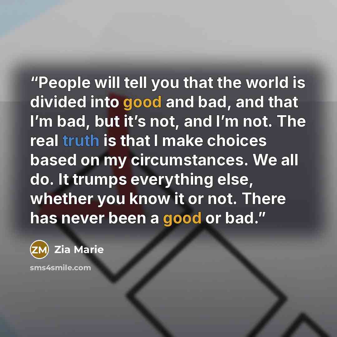 “People will tell you that the world is divided into good and bad, and that I’m bad, but it’s not, and I’m not. The real truth is that I make choices based on my circumstances. We all do. It trumps everything else, whether you know it or not. There has never been a good or bad.” quote by Zia Marie