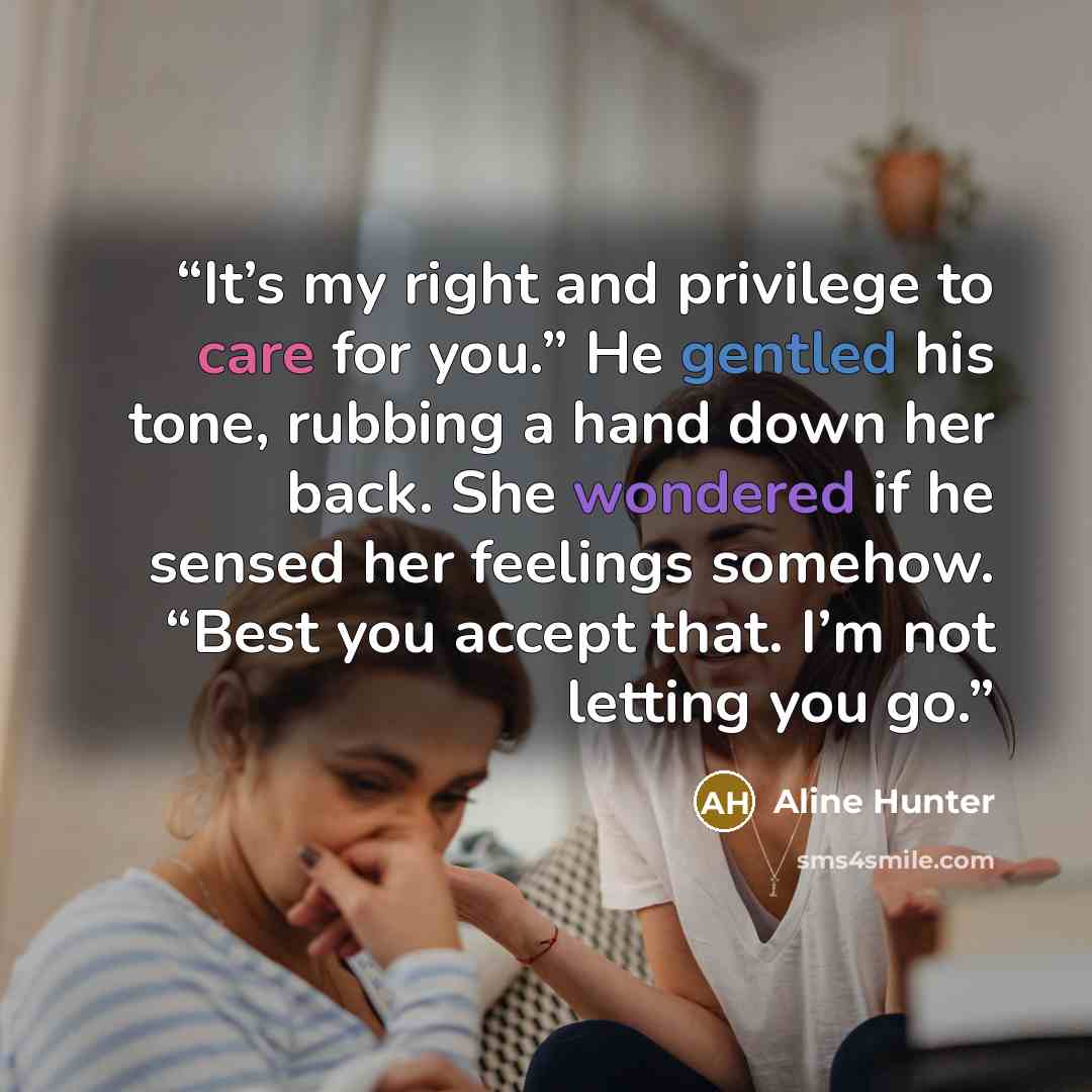 “It’s my right and privilege to care for you.” He gentled his tone, rubbing a hand down her back. She wondered if he sensed her feelings somehow. “Best you accept that. I’m not letting you go.” quote by Aline Hunter