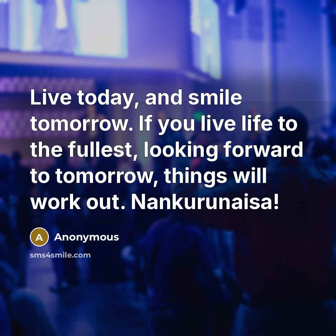 “Live today, and smile tomorrow. If you live life to the fullest, looking forward to tomorrow, things will work out. Nankurunaisa!” quote by Anonymous