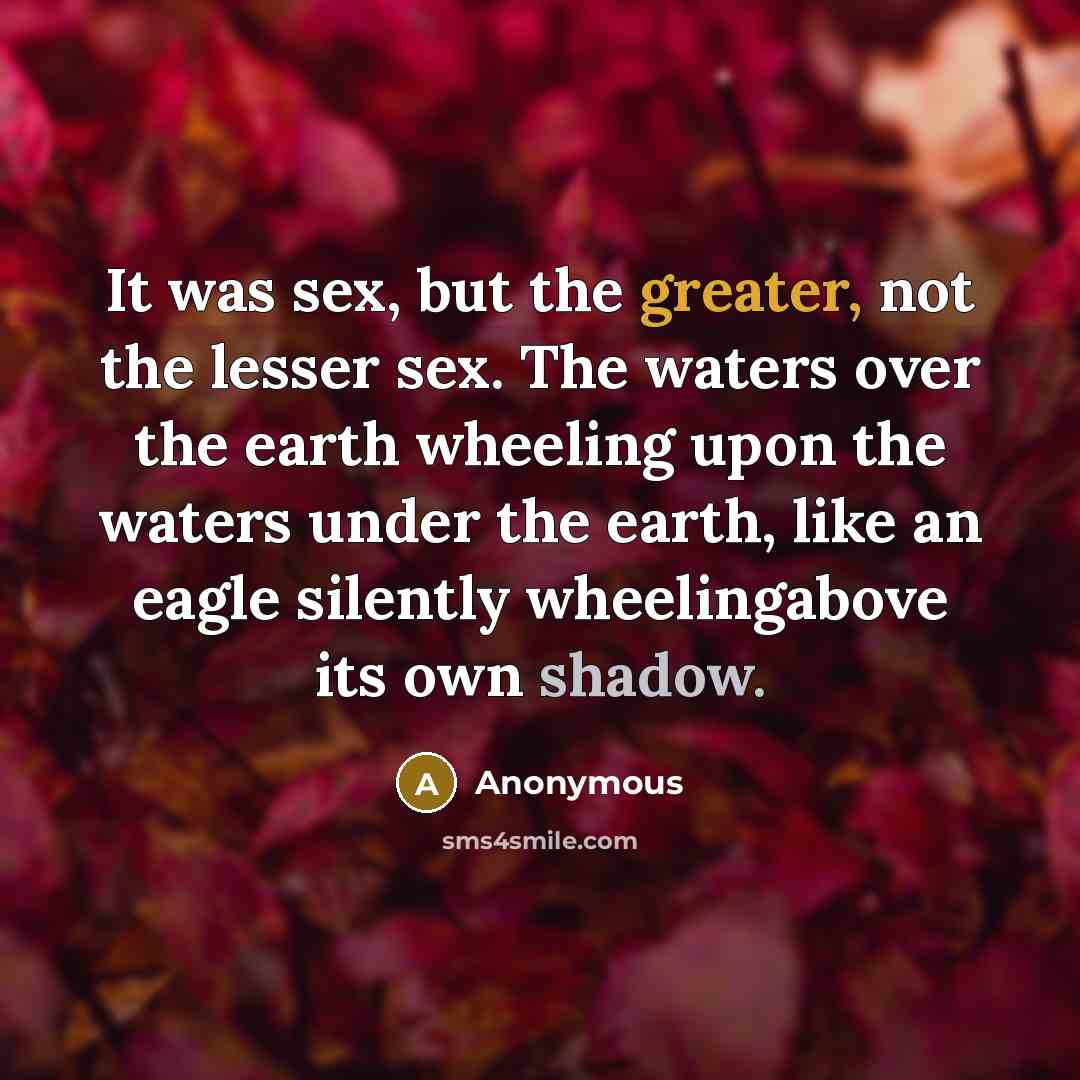 “It was sex, but the greater, not the lesser sex. The waters over the earth wheeling upon the waters under the earth, like an eagle silently wheelingabove its own shadow.” quote by Anonymous
