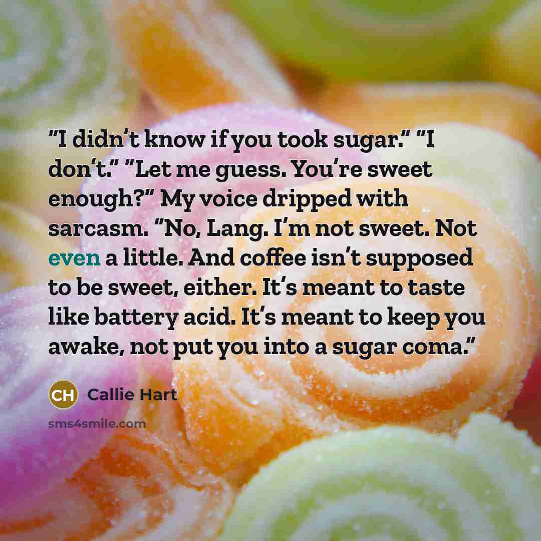 “I didn’t know if you took sugar.” “I don’t.” “Let me guess. You’re sweet enough?” My voice dripped with sarcasm. “No, Lang. I’m not sweet. Not even a little. And coffee isn’t supposed to be sweet, either. It’s meant to taste like battery acid. It’s meant to keep you awake, not put you into a sugar…” quote by Callie Hart