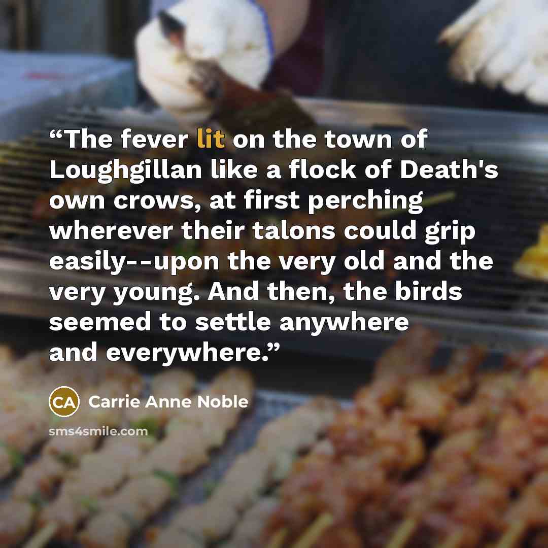 “The fever lit on the town of Loughgillan like a flock of Death's own crows, at first perching wherever their talons could grip easily--upon the very old and the very young. And then, the birds seemed to settle anywhere and everywhere.” quote by Carrie Anne Noble